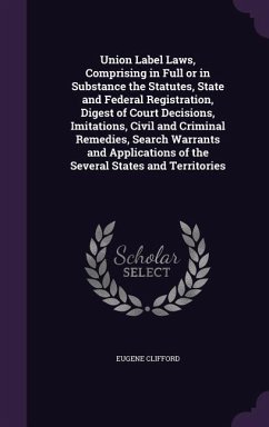 Union Label Laws, Comprising in Full or in Substance the Statutes, State and Federal Registration, Digest of Court Decisions, Imitations, Civil and Criminal Remedies, Search Warrants and Applications of the Several States and Territories - Clifford, Eugene