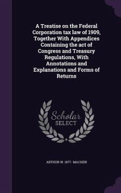 A Treatise on the Federal Corporation tax law of 1909, Together With Appendices Containing the act of Congress and Treasury Regulations, With Annotations and Explanations and Forms of Returns - Machen, Arthur W