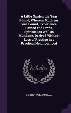 A Little Garden the Year Round, Wherein Much joy was Found, Experience Gained and Profit, Spiritual as Well as Mundane, Derived Without Loss of Prestige in a Practical Neighborhood - Teall, Gardner Callahan