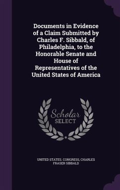 Documents in Evidence of a Claim Submitted by Charles F. Sibbald, of Philadelphia, to the Honorable Senate and House of Representatives of the United States of America - Sibbald, Charles Fraser