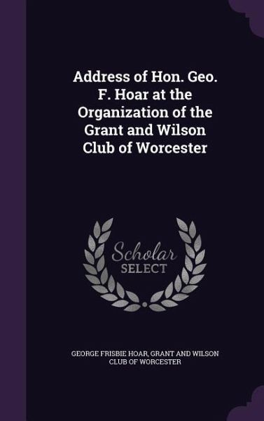 Address of Hon. Geo. F. Hoar at the Organization of the Grant and Wilson Club of Worcester Address of Hon. Geo. F. Hoar at the Organization of the Grant and Wilson Club of Worcester