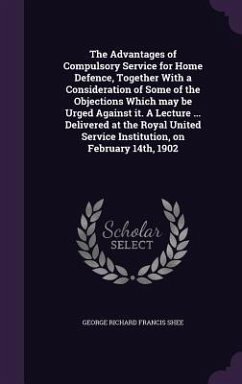 The Advantages of Compulsory Service for Home Defence, Together With a Consideration of Some of the Objections Which may be Urged Against it. A Lecture ... Delivered at the Royal United Service Institution, on February 14th, 1902 - Shee, George Richard Francis