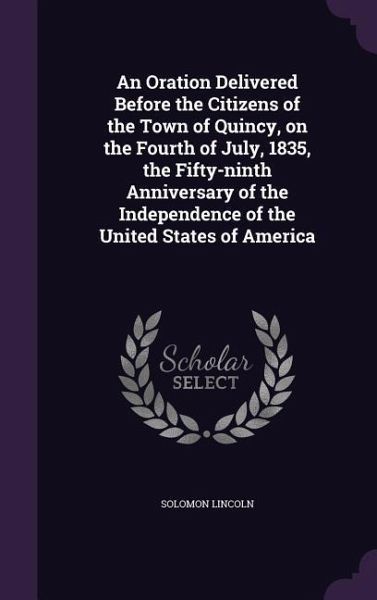 An Oration Delivered Before the Citizens of the Town of Quincy, on the Fourth of July, 1835, the Fifty-ninth Anniversary of the Independence of the United States of America An Oration Delivered Before the Citizens of the Town of Quincy, on the Fourth of July, 1835, the Fifty-ninth Anniversary of the Independence of the United States of America
