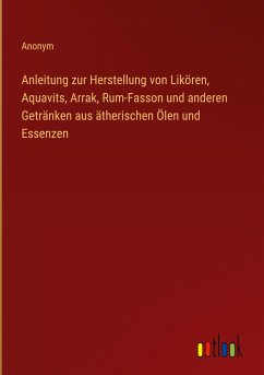 Anleitung zur Herstellung von Likören, Aquavits, Arrak, Rum-Fasson und anderen Getränken aus ätherischen Ölen und Essenzen - Anonym