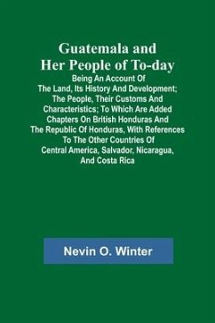 Guatemala and Her People of To-day; Being an Account of the Land, Its History and Development; the People, Their Customs and Characteristics; to Which - O. Winter, Nevin