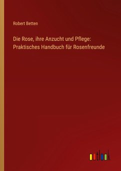 Die Rose, ihre Anzucht und Pflege: Praktisches Handbuch für Rosenfreunde - Betten, Robert