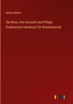 Die Rose, ihre Anzucht und Pflege: Praktisches Handbuch für Rosenfreunde