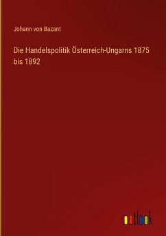 Die Handelspolitik Österreich-Ungarns 1875 bis 1892 - Bazant, Johann Von