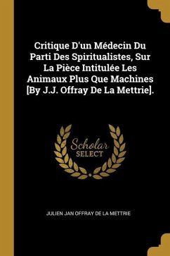 Critique D'un Médecin Du Parti Des Spiritualistes, Sur La Pièce Intitulée Les Animaux Plus Que Machines [By J.J. Offray De La Mettrie].