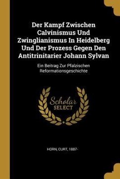 Der Kampf Zwischen Calvinismus Und Zwinglianismus in Heidelberg Und Der Prozess Gegen Den Antitrinitarier Johann Sylvan: Ein Beitrag Zur Pfalzischen R - Horn, Curt