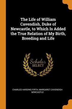 The Life of William Cavendish, Duke of Newcastle, to Which Is Added the True Relation of My Birth, Breeding and Life - Firth, Charles Harding; Cavendish, Margaret