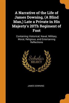 A Narrative of the Life of James Downing, (A Blind Man, ) Late a Private in His Majesty's 20Th Regiment of Foot: Containing Historical, Naval, Militar - Downing, James