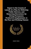Report to the County of Lanark of a Plan for Relieving Public Distress, and Removing Discontent, by Giving Permanent, Productive Employment, to the Po
