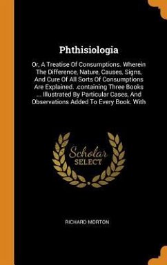 Phthisiologia: Or, A Treatise Of Consumptions. Wherein The Difference, Nature, Causes, Signs, And Cure Of All Sorts Of Consumptions A - Morton, Richard