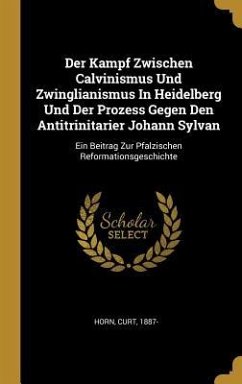 Der Kampf Zwischen Calvinismus Und Zwinglianismus in Heidelberg Und Der Prozess Gegen Den Antitrinitarier Johann Sylvan: Ein Beitrag Zur Pfalzischen R - Horn, Curt