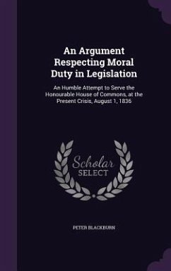 An Argument Respecting Moral Duty in Legislation: An Humble Attempt to Serve the Honourable House of Commons, at the Present Crisis, August 1, 1836 - Blackburn, Peter