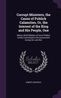 Corrupt Ministers, the Cause of Publick Calamities, Or, the Interest of the King and His People, One: Being a Brief Relation of Some Publick Crimes Co - Crosfeild, Robert