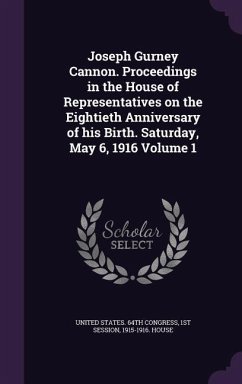 Joseph Gurney Cannon. Proceedings in the House of Representatives on the Eightieth Anniversary of his Birth. Saturday, May 6, 1916 Volume 1
