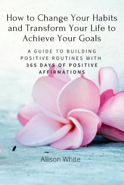How to Change Your Habits and Transform Your Life to Achieve Your Goals: A Guide to Building Positive Routines with 365 Days of Positive Affirmations - Allison White