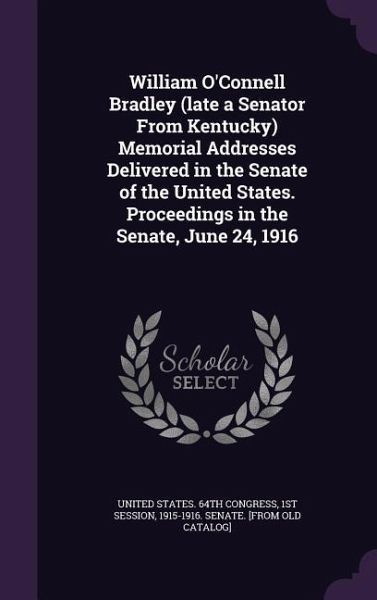 William O'Connell Bradley (late a Senator From Kentucky) Memorial Addresses Delivered in the Senate of the United States. Proceedings in the Senate, J William O'Connell Bradley (late a Senator From Kentucky) Memorial Addresses Delivered in the Senate of the United States. Proceedings in the Senate, J