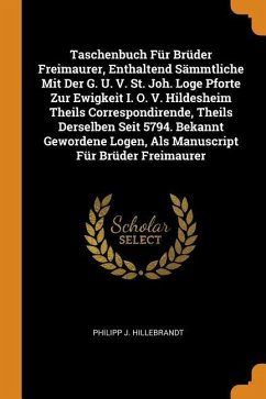 Taschenbuch Für Brüder Freimaurer, Enthaltend Sämmtliche Mit Der G. U. V. St. Joh. Loge Pforte Zur Ewigkeit I. O. V. Hildesheim Theils Correspondirende, Theils Derselben Seit 5794. Bekannt Gewordene Logen, Als Manuscript Für Brüder Freimaurer - Hillebrandt, Philipp J