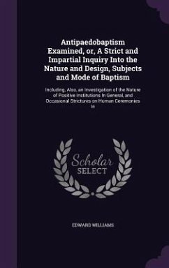 Antipaedobaptism Examined, or, A Strict and Impartial Inquiry Into the Nature and Design, Subjects and Mode of Baptism: Including, Also, an Investigat - Williams, Edward