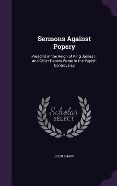 Sermons Against Popery: Preach'd in the Reign of King James II, and Other Papers Wrote in the Popish Controversy - Sharp, John