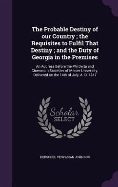 The Probable Destiny of our Country; the Requisites to Fulfil That Destiny; and the Duty of Georgia in the Premises: An Address Before the Phi Delta a - Johnson, Herschel Vespasian