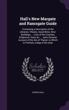 Hall's New Margate and Ramsgate Guide: Containing a Description of the Libraries, Theatre, Assemblies, New-Buildings, ... Lists of the Coaches, Dilige - Hall, Joseph