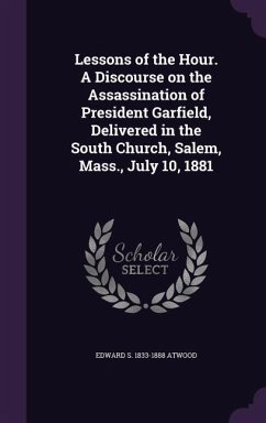Lessons of the Hour. A Discourse on the Assassination of President Garfield, Delivered in the South Church, Salem, Mass., July 10, 1881 - Atwood, Edward S