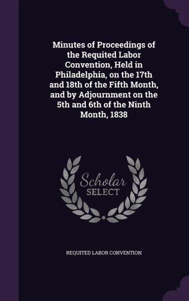 Minutes of Proceedings of the Requited Labor Convention, Held in Philadelphia, on the 17th and 18th of the Fifth Month, and by Adjournment on the 5th and 6th of the Ninth Month, 1838