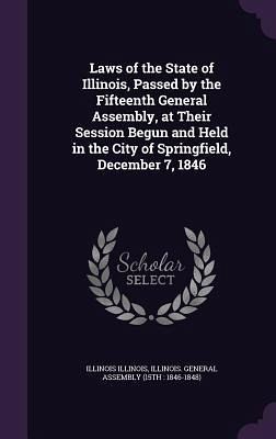 Laws of the State of Illinois, Passed by the Fifteenth General Assembly, at Their Session Begun and Held in the City of Springfield, December 7, 1846 Laws of the State of Illinois, Passed by the Fifteenth General Assembly, at Their Session Begun and Held in the City of Springfield, December 7, 1846