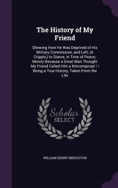 The History of My Friend: Shewing How He Was Deprived of His Military Commission, and Left, (A Cripple, ) to Starve, in Time of Peace; Merely Be - Middleton, William Henry