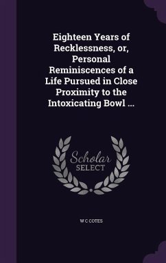 Eighteen Years of Recklessness, or, Personal Reminiscences of a Life Pursued in Close Proximity to the Intoxicating Bowl ... - Cotes, W C