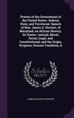 Cover A Powers of the Government of the United States--federal, State, and Territorial. Speech of Hon. James A. Stewart, of Maryland, on African Slavery, its Status--natural, Moral, Social, Legal, and Constitutional; and the Origin, Progress, Present Condition