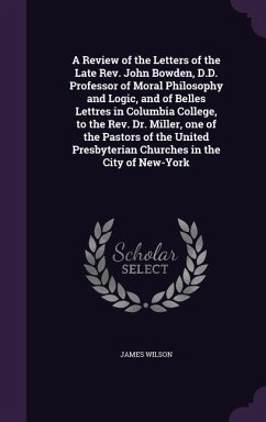 Cover A Review of the Letters of the Late Rev. John Bowden, D.D. Professor of Moral Philosophy and Logic, and of Belles Lettres in Columbia College, to the Rev. Dr. Miller, one of the Pastors of the United Presbyterian Churches in the City of New-York