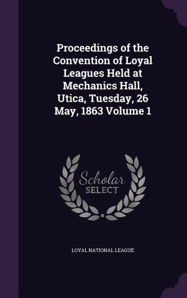 Proceedings of the Convention of Loyal Leagues Held at Mechanics Hall, Utica, Tuesday, 26 May, 1863 Volume 1 Proceedings of the Convention of Loyal Leagues Held at Mechanics Hall, Utica, Tuesday, 26 May, 1863 Volume 1