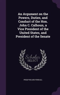 An Argument on the Powers, Duties, and Conduct of the Hon. John C. Calhoun, a Vice President of the United States, and President of the Senate - Fendall, Philip Ricard