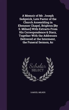 A Memoir of Mr. Joseph Sedgwick, Late Pastor of the Church Assembling in Ebenezer Chapel, Brighton [By S. Milner] With Extracts From His Correspondence & Diary, Together With the Addresses Delivered at the Interment, the Funeral Sermon, &c - Milner, Samuel