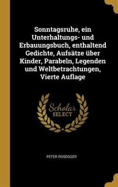 Sonntagsruhe, Ein Unterhaltungs- Und Erbauungsbuch, Enthaltend Gedichte, Aufsätze Über Kinder, Parabeln, Legenden Und Weltbetrachtungen, Vierte Auflag - Rosegger, Peter