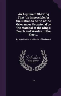 An Argument Shewing That 'tis Impossible for the Nation to be rid of the Grievances Occasion'd by the Marshal of the King's Bench and Warden of the Fl - B, J.