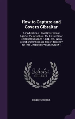 How to Capture and Govern Gibraltar: A Vindication of Civil Government Against the Attacks of the Ex-Governor Sir Robert Gardiner, K.C.B., etc., in hi - Gardiner, Robert