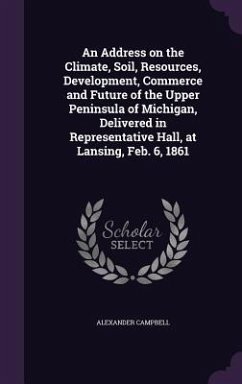 An Address on the Climate, Soil, Resources, Development, Commerce and Future of the Upper Peninsula of Michigan, Delivered in Representative Hall, at Lansing, Feb. 6, 1861 - Campbell, Alexander