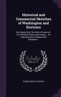 Historical and Commercial Sketches of Washington and Environs: Our Capital City, the Paris of America; its Prominent Places and People ... Its Improve - Barton, Elmer Epenetus