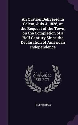 An Oration Delivered in Salem, July 4, 1826, at the Request of the Town, on the Completion of a Half Century Since the Declaration of American Independence An Oration Delivered in Salem, July 4, 1826, at the Request of the Town, on the Completion of a Half Century Since the Declaration of American Independence