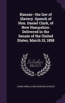Kansas--the law of Slavery. Speech of Hon. Daniel Clark, of New Hampshire. Delivered in the Senate of the United States, March 15, 1858