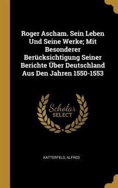 Roger Ascham. Sein Leben Und Seine Werke; Mit Besonderer Berücksichtigung Seiner Berichte Über Deutschland Aus Den Jahren 1550-1553