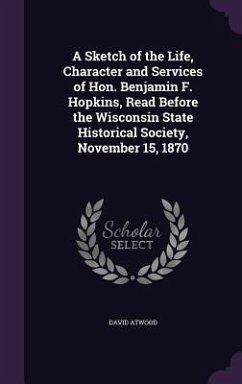 A Sketch of the Life, Character and Services of Hon. Benjamin F. Hopkins, Read Before the Wisconsin State Historical Society, November 15, 1870 - Atwood, David