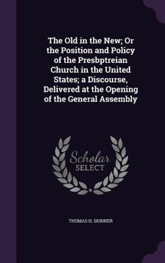 The Old in the New; Or the Position and Policy of the Presbptreian Church in the United States; a Discourse, Delivered at the Opening of the General A - Skinner, Thomas H.