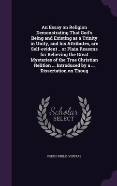 An Essay on Religion Demonstrating That God's Being and Existing as a Trinity in Unity, and his Attributes, are Self-evident .. or Plain Reasons for Believing the Great Mysteries of the True Christian Relition ... Introduced by a ... Dissertation on Thoug - Philo-Veritas, Pseud